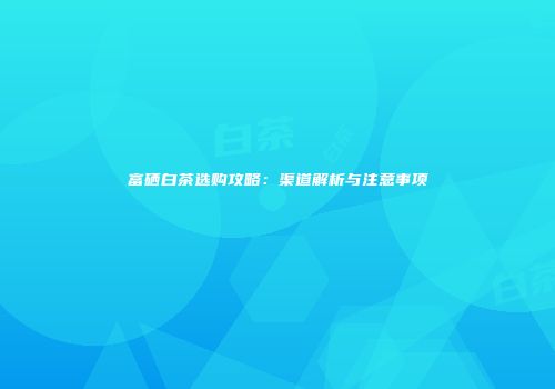 富硒白茶选购攻略：渠道解析与注意事项
