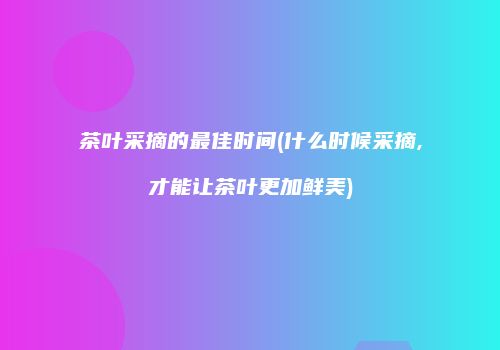 茶叶采摘的最佳时间(什么时候采摘,才能让茶叶更加鲜美)
