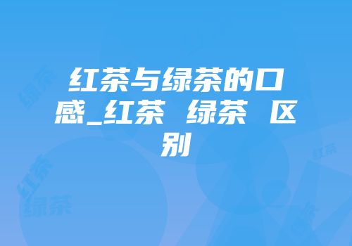 红茶与绿茶的口感_红茶 绿茶 区别