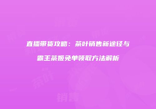 直播带货攻略：茶叶销售新途径与霸王茶姬免单领取方法解析
