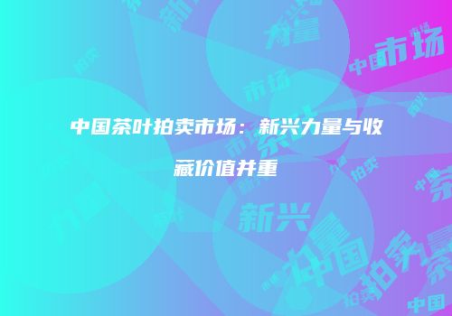 中国茶叶拍卖市场：新兴力量与收藏价值并重