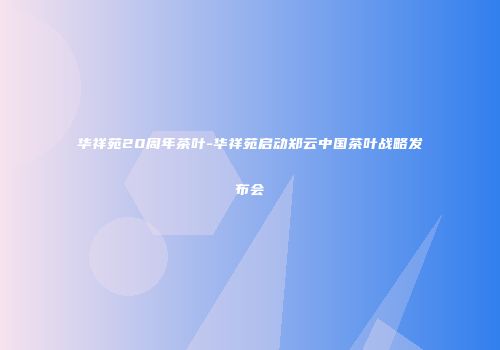 华祥苑20周年茶叶-华祥苑启动郑云中国茶叶战略发布会