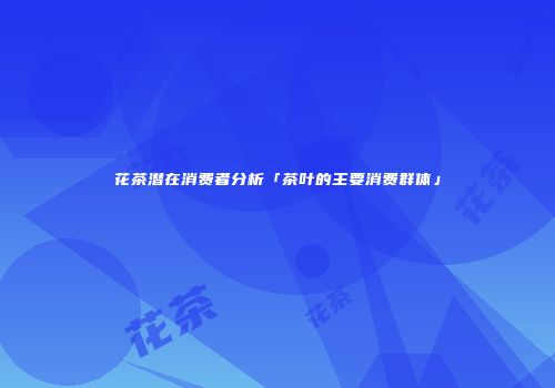 花茶潜在消费者分析「茶叶的主要消费群体」
