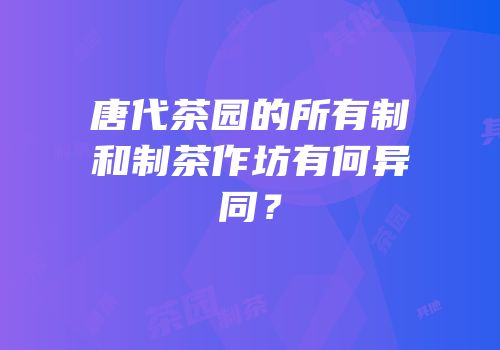 唐代茶园的所有制和制茶作坊有何异同？