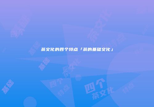 茶文化的四个特点「茶的基础文化」