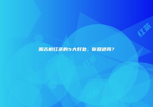 喝古树红茶的5大好处，你知道吗？