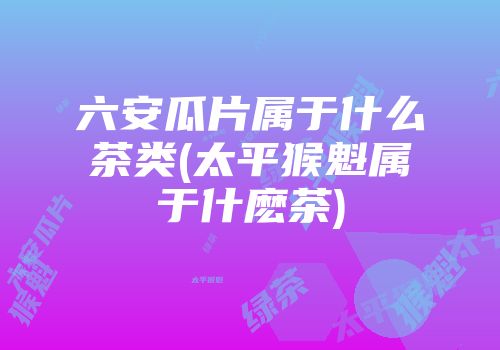 六安瓜片属于什么茶类(太平猴魁属于什麽茶)