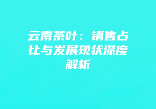 云南茶叶：销售占比与发展现状深度解析