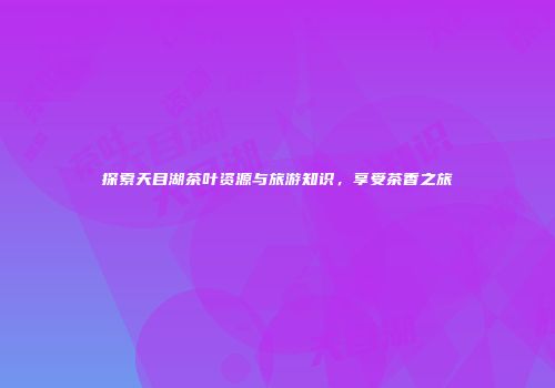 探索天目湖茶叶资源与旅游知识，享受茶香之旅