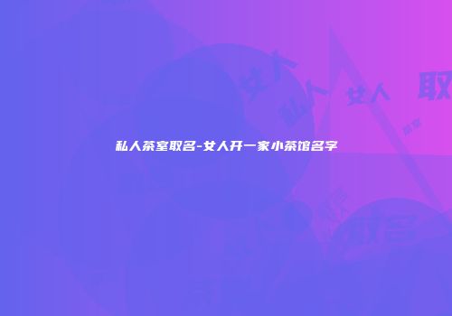 私人茶室取名-女人开一家小茶馆名字