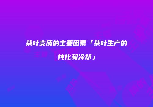 茶叶变质的主要因素「茶叶生产的钝化和冷却」