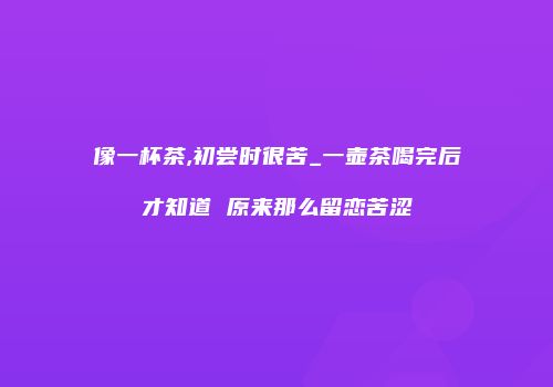 像一杯茶,初尝时很苦_一壶茶喝完后才知道 原来那么留恋苦涩