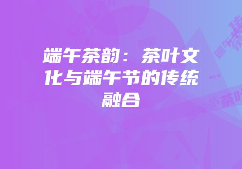 端午茶韵：茶叶文化与端午节的传统融合