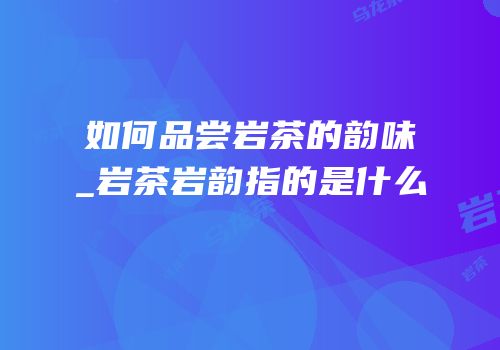 如何品尝岩茶的韵味_岩茶岩韵指的是什么