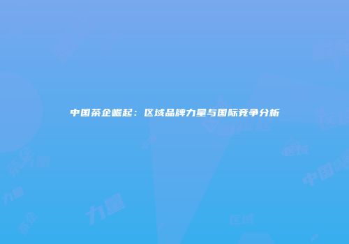 中国茶企崛起：区域品牌力量与国际竞争分析