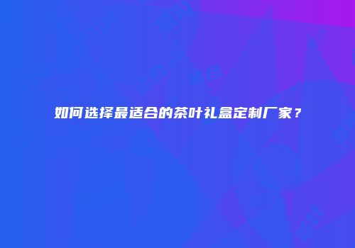 如何选择最适合的茶叶礼盒定制厂家？