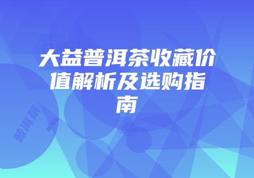 大益普洱茶收藏价值解析及选购指南