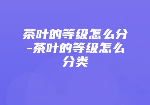 茶叶的等级怎么分-茶叶的等级怎么分类