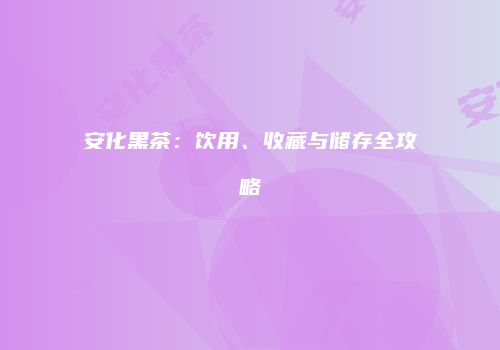 安化黑茶：饮用、收藏与储存全攻略