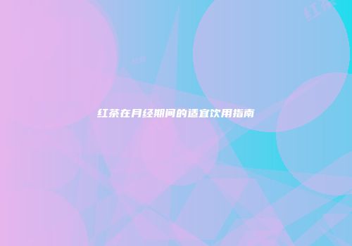 红茶在月经期间的适宜饮用指南