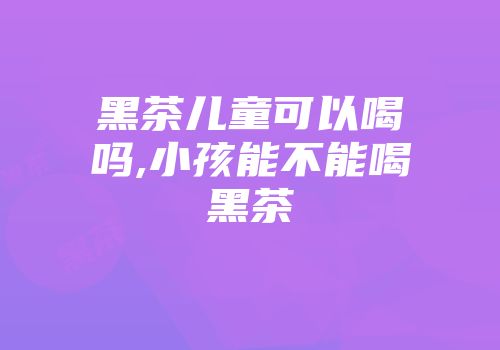 黑茶儿童可以喝吗,小孩能不能喝黑茶