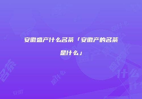 安徽盛产什么名茶「安徽产的名茶是什么」