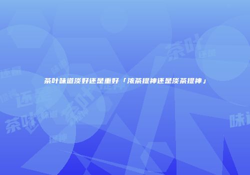 茶叶味道淡好还是重好「浓茶提神还是淡茶提神」