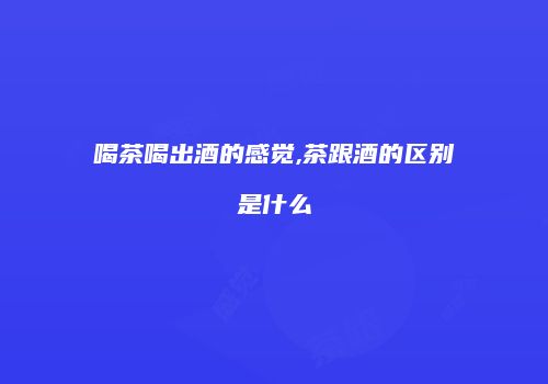 喝茶喝出酒的感觉,茶跟酒的区别是什么