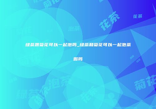 绿茶跟菊花可以一起泡吗_绿茶和菊花可以一起泡茶喝吗