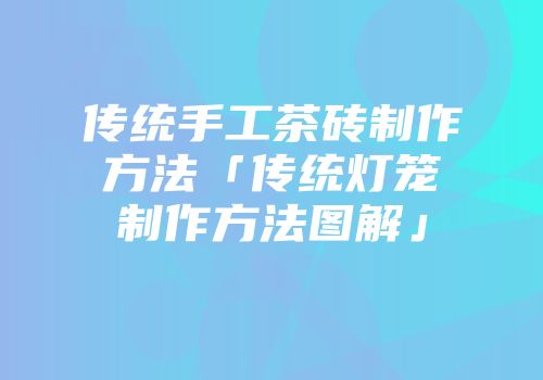 传统手工茶砖制作方法「传统灯笼制作方法图解」
