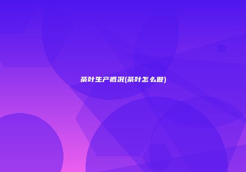 茶叶生产概况(茶叶怎么做)