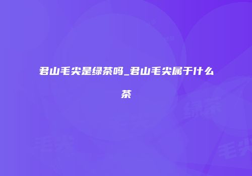 君山毛尖是绿茶吗_君山毛尖属于什么茶
