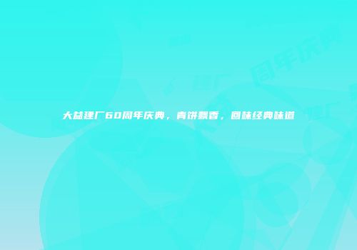 大益建厂60周年庆典，青饼飘香，回味经典味道