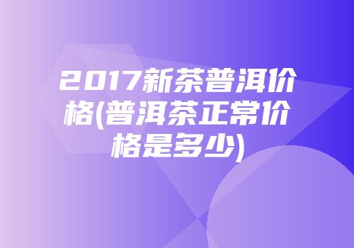 2017新茶普洱价格(普洱茶正常价格是多少)