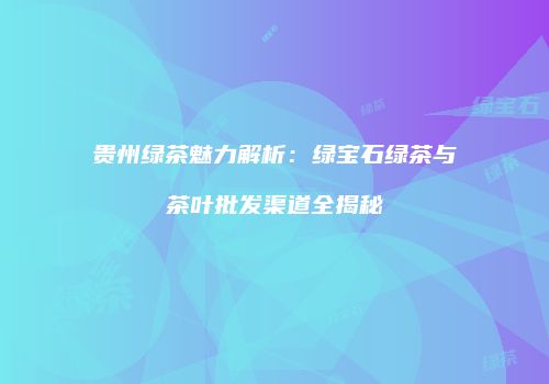 贵州绿茶魅力解析：绿宝石绿茶与茶叶批发渠道全揭秘