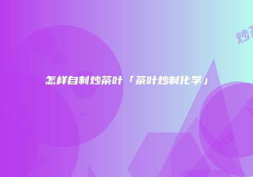 怎样自制炒茶叶「茶叶炒制化学」