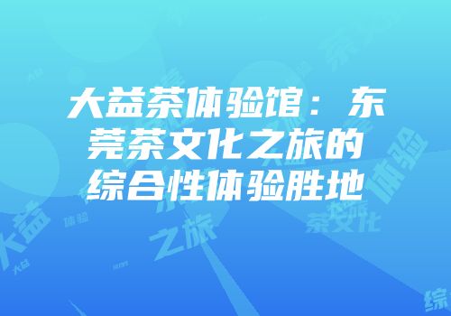 大益茶体验馆：东莞茶文化之旅的综合性体验胜地