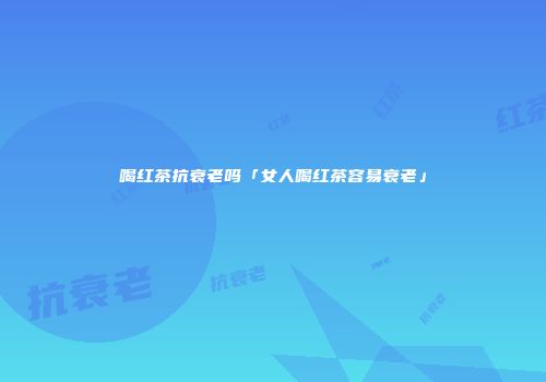 喝红茶抗衰老吗「女人喝红茶容易衰老」