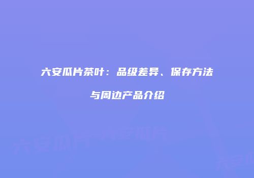 六安瓜片茶叶：品级差异、保存方法与周边产品介绍