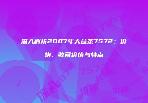 深入解析2007年大益茶7572：价格、收藏价值与特点
