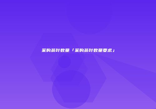 采购茶叶数量「采购茶叶数量要求」