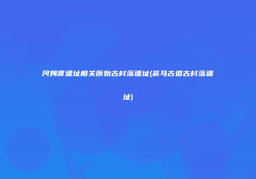 河姆渡遗址相关原始古村落遗址(茶马古道古村落遗址)