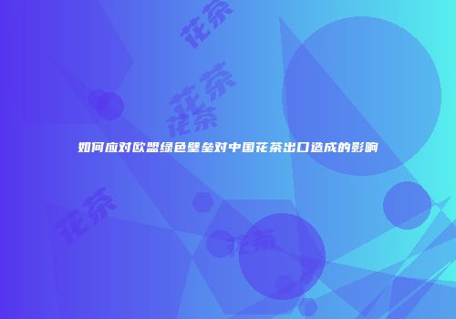如何应对欧盟绿色壁垒对中国花茶出口造成的影响
