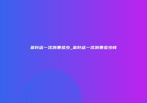 茶叶店一次消费多少_茶叶店一次消费多少钱