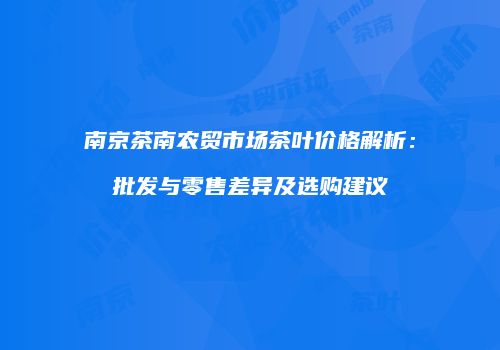 南京茶南农贸市场茶叶价格解析：批发与零售差异及选购建议