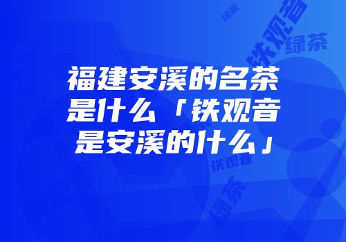 福建安溪的名茶是什么「铁观音是安溪的什么」