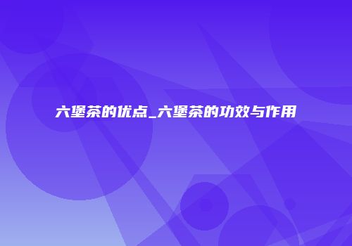 六堡茶的优点_六堡茶的功效与作用