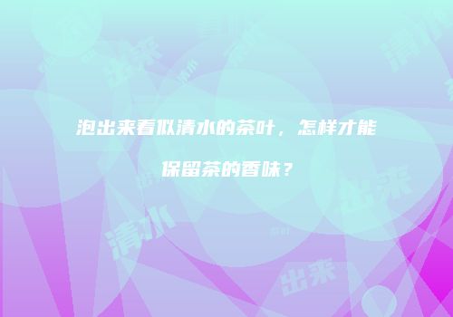 泡出来看似清水的茶叶，怎样才能保留茶的香味？