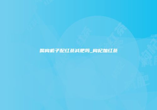 喝枸机子配红茶减肥吗_枸杞加红茶