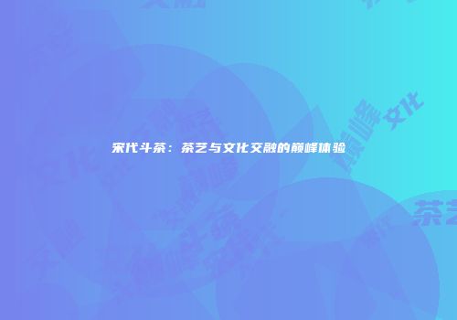 宋代斗茶：茶艺与文化交融的巅峰体验